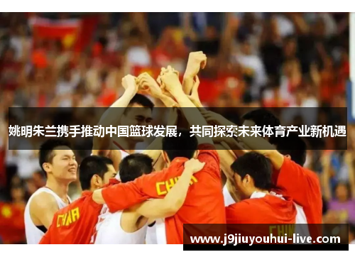姚明朱兰携手推动中国篮球发展，共同探索未来体育产业新机遇