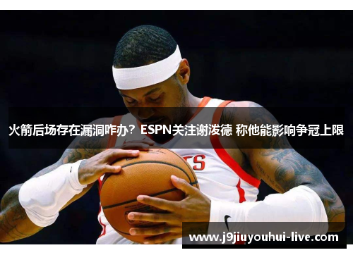 火箭后场存在漏洞咋办？ESPN关注谢泼德 称他能影响争冠上限